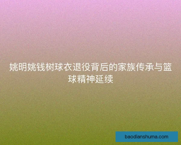 姚明姚钱树球衣退役背后的家族传承与篮球精神延续