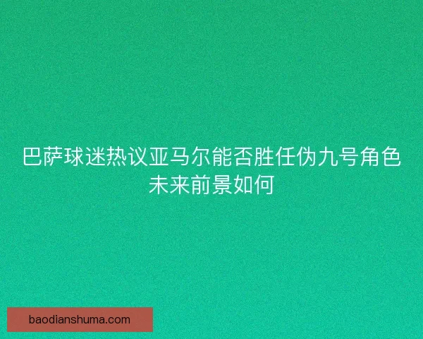 巴萨球迷热议亚马尔能否胜任伪九号角色未来前景如何