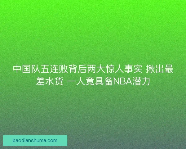 中国队五连败背后两大惊人事实 揪出最差水货 一人竟具备NBA潜力