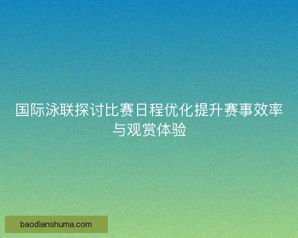 国际泳联探讨比赛日程优化提升赛事效率与观赏体验
