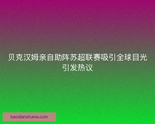 贝克汉姆亲自助阵苏超联赛吸引全球目光引发热议